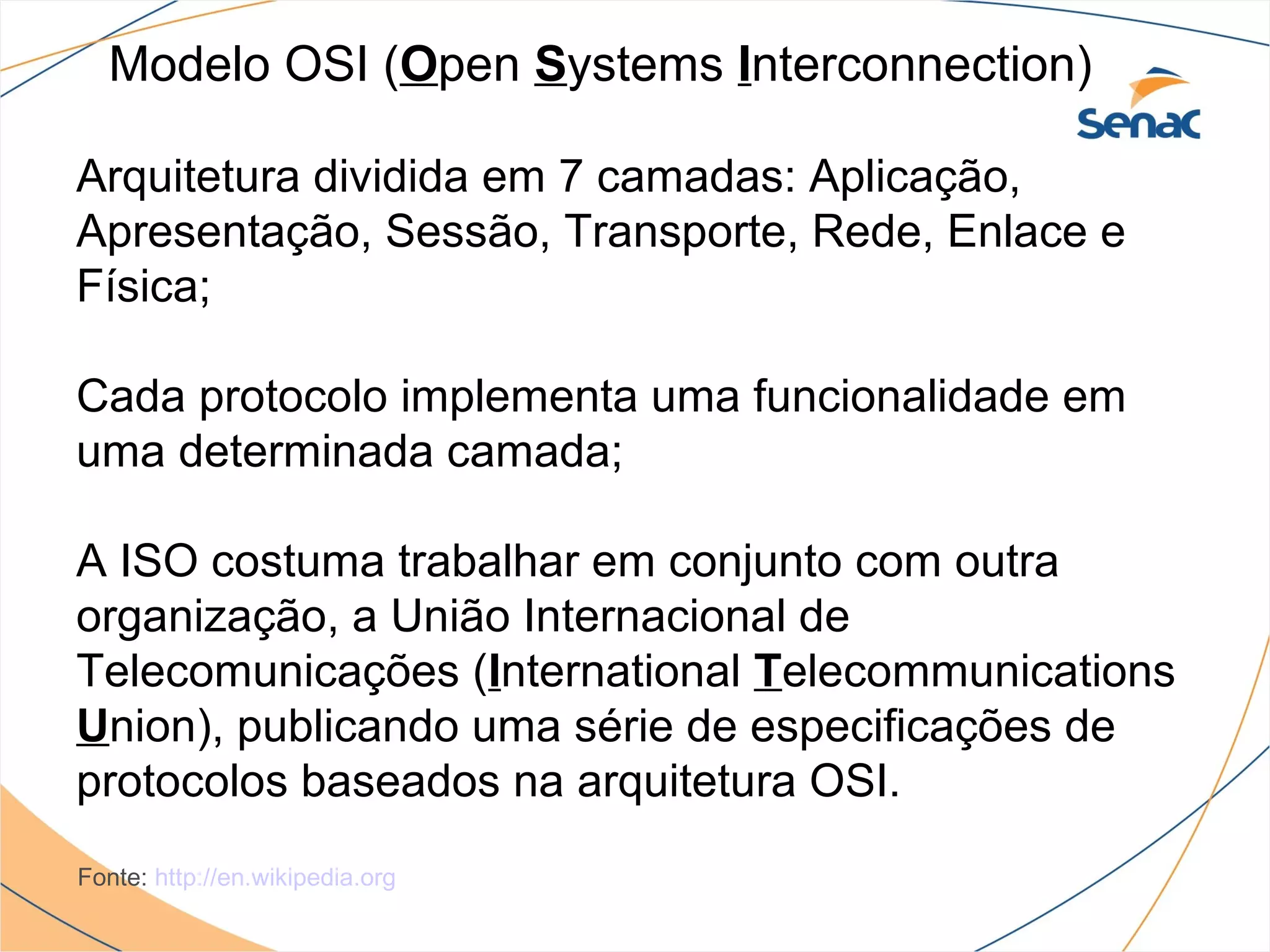 Modelo OSI (Open Systems Interconnection)

Arquitetura dividida em 7 camadas: Aplicação,
Apresentação, Sessão, Transporte, Rede, Enlace e
Física;

Cada protocolo implementa uma funcionalidade em
uma determinada camada;

A ISO costuma trabalhar em conjunto com outra
organização, a União Internacional de
Telecomunicações (International Telecommunications
Union), publicando uma série de especificações de
protocolos baseados na arquitetura OSI.
Fonte: http://en.wikipedia.org
 