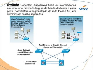 Switch:    Conectam dispositivos finais ou intermediários
em uma rede provendo largura de banda dedicada a cada
porta. Possibilitam a segmentação da rede local (LAN) em
domínios de colisão separados.
 