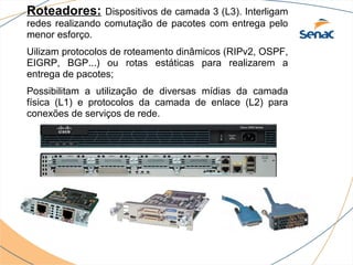 Roteadores:      Dispositivos de camada 3 (L3). Interligam
redes realizando comutação de pacotes com entrega pelo
menor esforço.
Uilizam protocolos de roteamento dinâmicos (RIPv2, OSPF,
EIGRP, BGP...) ou rotas estáticas para realizarem a
entrega de pacotes;
Possibilitam a utilização de diversas mídias da camada
física (L1) e protocolos da camada de enlace (L2) para
conexões de serviços de rede.
 