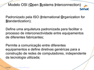 Modelo OSI (Open Systems Interconnection)


Padronizado pela ISO (International Organization for
Standardization);

Define uma arquitetura padronizada para facilitar o
processo de interconectividade entre equipamentos
de diferentes fabricantes;

Permite a comunicação entre diferentes
equipamentos e define diretivas genéricas para a
construção de redes de computadores, independente
da tecnologia utilizada;

Fonte: http://en.wikipedia.org
 