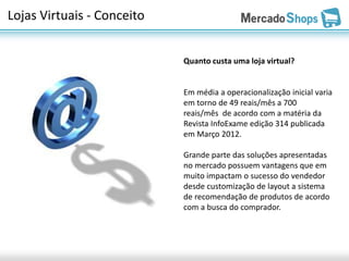 Lojas Virtuais - Conceito


                            Quanto custa uma loja virtual?


                            Em média a operacionalização inicial varia
                            em torno de 49 reais/mês a 700
                            reais/mês de acordo com a matéria da
                            Revista InfoExame edição 314 publicada
                            em Março 2012.

                            Grande parte das soluções apresentadas
                            no mercado possuem vantagens que em
                            muito impactam o sucesso do vendedor
                            desde customização de layout a sistema
                            de recomendação de produtos de acordo
                            com a busca do comprador.
 