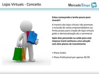Lojas Virtuais - Conceito


                            Estou começando e tenho pouco para
                            investir!
                            A maioria das lojas virtuais não promove
                            a inclusão de novos empreendedores ou
                            limita prazos para criação de lojas virtuais
                            grátis e democratização do e-commerce
                            Após dias pensando na saída para este
                            impasse Carol conheceu uma solução
                            com dois planos de investimento


                            • Plano Grátis
                            • Plano Profissional por apenas R$ 99
 