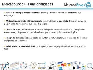 MercadoShops – Funcionalidades

 • Botões de compra personalizados: Comprar, adicionar carrinho e contatar à sua
 disposição

 • Meios de pagamento e financiamento integrados ao seu negócio: Todos os meios de
 pagamento do mercado à sua total disposição.

 • Custos de envio personalizados: envios com perfil personalizado à sua operação de
 ecommerce, integrados ao carrinho de compra e cálculos de envios múltiplos.

 • Integrado às Redes Sociais:Facebook,Twitter, Orkut, Google+, comentários de clientes
 integrados ao Facebook.

 • Publicidade com MercadoADS: promoções,marketing digital e técnicas avançadas de
 SEO.
 