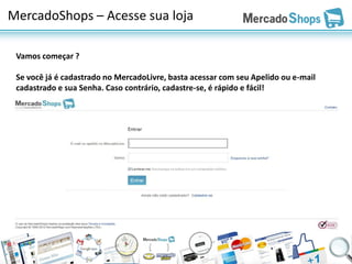 MercadoShops – Acesse sua loja

 Vamos começar ?

 Se você já é cadastrado no MercadoLivre, basta acessar com seu Apelido ou e-mail
 cadastrado e sua Senha. Caso contrário, cadastre-se, é rápido e fácil!
 