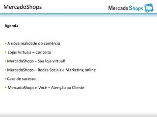 MercadoShops

Agenda



• A nova realidade do comércio

• Lojas Virtuais – Conceito

• MercadoShops – Sua loja virtual!

• MercadoShops – Redes Sociais e Marketing online

• Case de sucesso

• MercadoShops e Você – Atenção ao Cliente
 