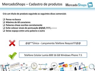 MercadoShops – Cadastro de produtos

Crie um título de produto seguindo as seguintes dicas comerciais

   Pense na busca
   Máximo de 60 caracteres
   Palavras-chave escritas corretamente
   Evite colocar sinais de pontuação @@@,!!!!!!,--------
   Deixe espaço entre uma palavra e outra




                        @@**Única – Lançamento Telefone Noquia!!!!@@



                       Telefone Celular Lumia 800 16 GB Windows Phone 7.5
 