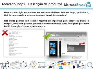 MercadoShops – Descrição de produtos

 Uma boa descrição de produtos em seu MercadoShops deve ser limpa, profissional,
 fácil de compreender e acima de tudo uma descrição vendedora!

 Não utilize palavras com sentido negativo ou imperativo para coagir seu cliente a
 comprar, invista em palavras que impulsionam nas vendas como frete grátis para todo
 Brasil, Promoção, Compre já, Menor preço.
 
