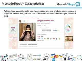 MercadoShops – Características

 Aplique todo conhecimento que você possui de seu produto neste campo e
 posicione melhor seu portfólio nos buscadores da web como Google, Yahoo e
 Bing.
 