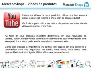 MercadoShops – Vídeos de produtos

                Invista em vídeos de seus produtos, utilize uma boa câmera
                digital e seja você mesmo o show man de seus produtos!

                Você ainda pode utilizar os vídeos disponíveis no maior site de
                vídeos do mundo, o YouTube.



 As fotos de seus produtos impactam diretamente em seus resultados de
 vendas, porém, utilizar vídeos aumenta a experiência de seus compradores com
 seus produtos e ainda pode revelar seu talento como vendedor.

 Como dica destaco a importância de dedicar um espaço em seu escritório e
 caracterizar com sua logomarca ao fundo, uma mesa, uma roupa bem
 apresentável e câmera ligada! Utilize vídeos em seus anúncios!
 