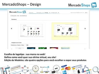 MercadoShops – Design




 Escolha de logotipo : sua marca na web!
 Defina como você quer sua vitrine virtual, seu site!
 Edição de Modelos: são quatro opções para você escolher e expor seus produtos
 