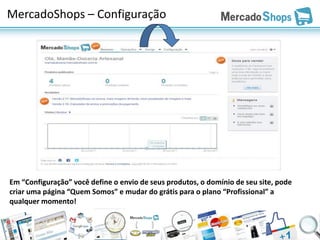 MercadoShops – Configuração




Em “Configuração” você define o envio de seus produtos, o domínio de seu site, pode
criar uma página “Quem Somos” e mudar do grátis para o plano “Profissional” a
qualquer momento!
 