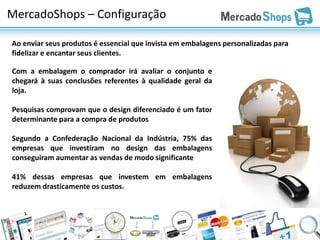 MercadoShops – Configuração

Ao enviar seus produtos é essencial que invista em embalagens personalizadas para
fidelizar e encantar seus clientes.

Com a embalagem o comprador irá avaliar o conjunto e
chegará à suas conclusões referentes à qualidade geral da
loja.

Pesquisas comprovam que o design diferenciado é um fator
determinante para a compra de produtos

Segundo a Confederação Nacional da Indústria, 75% das
empresas que investiram no design das embalagens
conseguiram aumentar as vendas de modo significante

41% dessas empresas que investem em embalagens
reduzem drasticamente os custos.
 