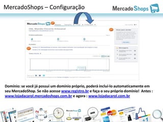 MercadoShops – Configuração




Domínio: se você já possui um domínio próprio, poderá incluí-lo automaticamente em
seu MercadoShop. Se não acesse www.registro.br e faça o seu próprio domínio! Antes :
www.lojadacarol.mercadoshops.com.br e agora : www.lojadacarol.com.br
 
