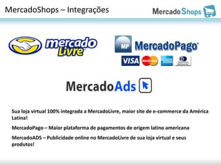 MercadoShops – Integrações




 Sua loja virtual 100% integrada a MercadoLivre, maior site de e-commerce da América
 Latina!
 MercadoPago – Maior plataforma de pagamentos de origem latino americana
 MercadoADS – Publicidade online no MercadoLivre de sua loja virtual e seus
 produtos!
 