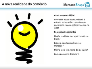 A nova realidade do comércio

                               Carol teve uma idéia!
                               Conhecer novas oportunidades e
                               estudar sobre o tão comentado e-
                               commerce e como colocar sua loja na
                               web!
                               Perguntas importantes
                               Qual a realidade das lojas virtuais no
                               Brasil?
                               Existem oportunidades nesse
                               mercado?
                               Minha ideia tem nicho de mercado?
                               Como posso me destacar ?
 