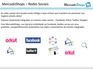 MercadoShops – Redes Sociais

As redes sociais tem levado muito tráfego a lojas virtuais que investem em promover seu
negócio através delas!
Estamos totalmente integrados as maiores redes sociais – Facebook, Orkut, Twitter, Google+
Com MercadoShops, sua loja terá visibilidade no Facebook, botões sociais em seus
produtos, compartilhamento automático nas redes e comentários de clientes integrados .
 