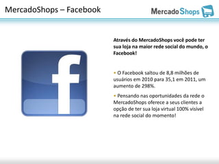 MercadoShops – Facebook


                          Através do MercadoShops você pode ter
                          sua loja na maior rede social do mundo, o
                          Facebook!


                          • O Facebook saltou de 8,8 milhões de
                          usuários em 2010 para 35,1 em 2011, um
                          aumento de 298%.
                          • Pensando nas oportunidades da rede o
                          MercadoShops oferece a seus clientes a
                          opção de ter sua loja virtual 100% visível
                          na rede social do momento!
 