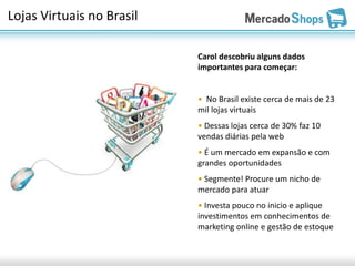 Lojas Virtuais no Brasil

                           Carol descobriu alguns dados
                           importantes para começar:


                           • No Brasil existe cerca de mais de 23
                           mil lojas virtuais
                           • Dessas lojas cerca de 30% faz 10
                           vendas diárias pela web
                           • É um mercado em expansão e com
                           grandes oportunidades
                           • Segmente! Procure um nicho de
                           mercado para atuar
                           • Investa pouco no inicio e aplique
                           investimentos em conhecimentos de
                           marketing online e gestão de estoque
 