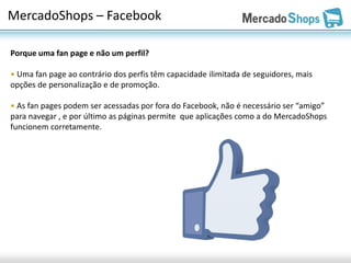 MercadoShops – Facebook

Porque uma fan page e não um perfil?

• Uma fan page ao contrário dos perfis têm capacidade ilimitada de seguidores, mais
opções de personalização e de promoção.

• As fan pages podem ser acessadas por fora do Facebook, não é necessário ser “amigo”
para navegar , e por último as páginas permite que aplicações como a do MercadoShops
funcionem corretamente.
 