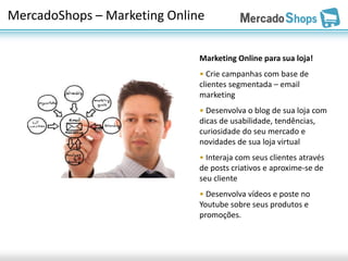 MercadoShops – Marketing Online

                              Marketing Online para sua loja!
                              • Crie campanhas com base de
                              clientes segmentada – email
                              marketing
                              • Desenvolva o blog de sua loja com
                              dicas de usabilidade, tendências,
                              curiosidade do seu mercado e
                              novidades de sua loja virtual
                              • Interaja com seus clientes através
                              de posts criativos e aproxime-se de
                              seu cliente
                              • Desenvolva vídeos e poste no
                              Youtube sobre seus produtos e
                              promoções.
 