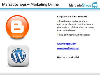 MercadoShops – Marketing Online

                              Blog é uma dica fundamental!
                              • Escolha seu melhor produto,
                              entreviste clientes, crie vídeos com
                              promoções, músicas, dicas de como
                              usar, seja criativo!
                              • Para começar seu blog acesse:


                              www.blogger.com
                              www.wordpress.com


                              Use sua criatividade!
 