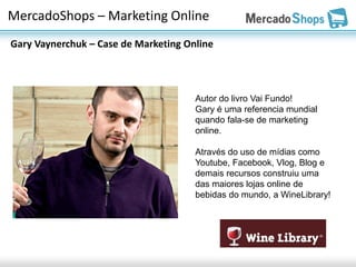 MercadoShops – Marketing Online
Gary Vaynerchuk – Case de Marketing Online



                                      Autor do livro Vai Fundo!
                                      Gary é uma referencia mundial
                                      quando fala-se de marketing
                                      online.

                                      Através do uso de mídias como
                                      Youtube, Facebook, Vlog, Blog e
                                      demais recursos construiu uma
                                      das maiores lojas online de
                                      bebidas do mundo, a WineLibrary!
 