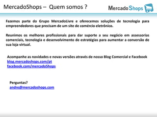 MercadoShops – Quem somos ?

Fazemos parte do Grupo MercadoLivre e oferecemos soluções de tecnologia para
empreendedores que precisam de um site de comércio eletrônico.

Reunimos os melhores profissionais para dar suporte a seu negócio em assessorias
comerciais, tecnologia e desenvolvimento de estratégias para aumentar a conversão de
sua loja virtual.


 Acompanhe as novidades e novas versões através de nosso Blog Comercial e Facebook
 blog.mercadoshops.com/pt
 facebook.com/mercadoShops



  Perguntas?
  andre@mercadoshops.com
 