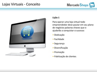Lojas Virtuais - Conceito


                            Lição 1
                            Para operar uma loja virtual todo
                            empreendedor deve pautar em seu plano
                            de negócios palavras chaves que o
                            ajudarão a conquistar o sucesso:
                            • Dedicação
                            • Facilidade
                            • Segurança
                            • Diversificação
                            • Promoção
                            • Fidelização de clientes
 