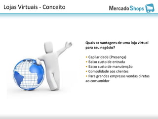 Lojas Virtuais - Conceito




                            Quais as vantagens de uma loja virtual
                            para seu negócio?

                            • Capilaridade (Presença)
                            • Baixo custo de entrada
                            • Baixo custo de manutenção
                            • Comodidade aos clientes
                            • Para grandes empresas vendas diretas
                            ao consumidor
 