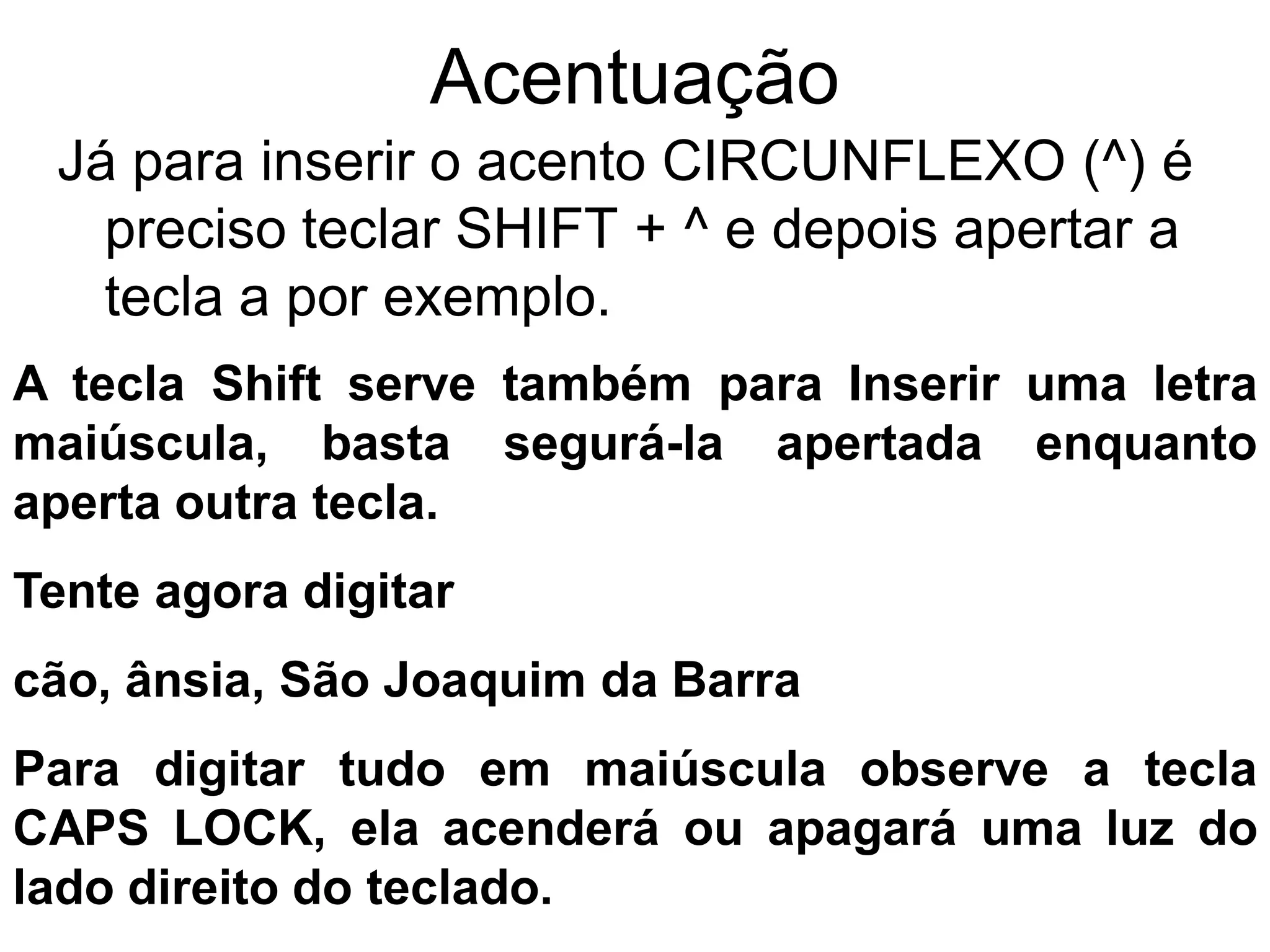 Acentuação
 Já para inserir o acento CIRCUNFLEXO (^) é
   preciso teclar SHIFT + ^ e depois apertar a
   tecla a por exemplo.
A tecla Shift serve também para Inserir uma letra
maiúscula, basta segurá-la apertada enquanto
aperta outra tecla.
Tente agora digitar
cão, ânsia, São Joaquim da Barra
Para digitar tudo em maiúscula observe a tecla
CAPS LOCK, ela acenderá ou apagará uma luz do
lado direito do teclado.
 