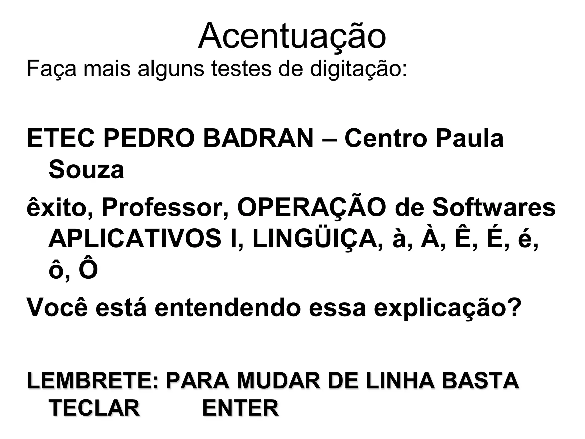 Acentuação
Faça mais alguns testes de digitação:


ETEC PEDRO BADRAN – Centro Paula
  Souza
êxito, Professor, OPERAÇÃO de Softwares
  APLICATIVOS I, LINGÜIÇA, à, À, Ê, É, é,
  ô, Ô
Você está entendendo essa explicação?

LEMBRETE: PARA MUDAR DE LINHA BASTA
  TECLAR    ENTER
 