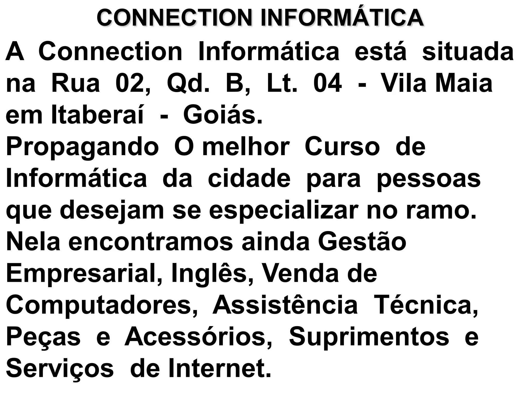 CONNECTION INFORMÁTICA
A Connection Informática está situada
na Rua 02, Qd. B, Lt. 04 - Vila Maia
em Itaberaí - Goiás.
Propagando O melhor Curso de
Informática da cidade para pessoas
que desejam se especializar no ramo.
Nela encontramos ainda Gestão
Empresarial, Inglês, Venda de
Computadores, Assistência Técnica,
Peças e Acessórios, Suprimentos e
Serviços de Internet.
 
