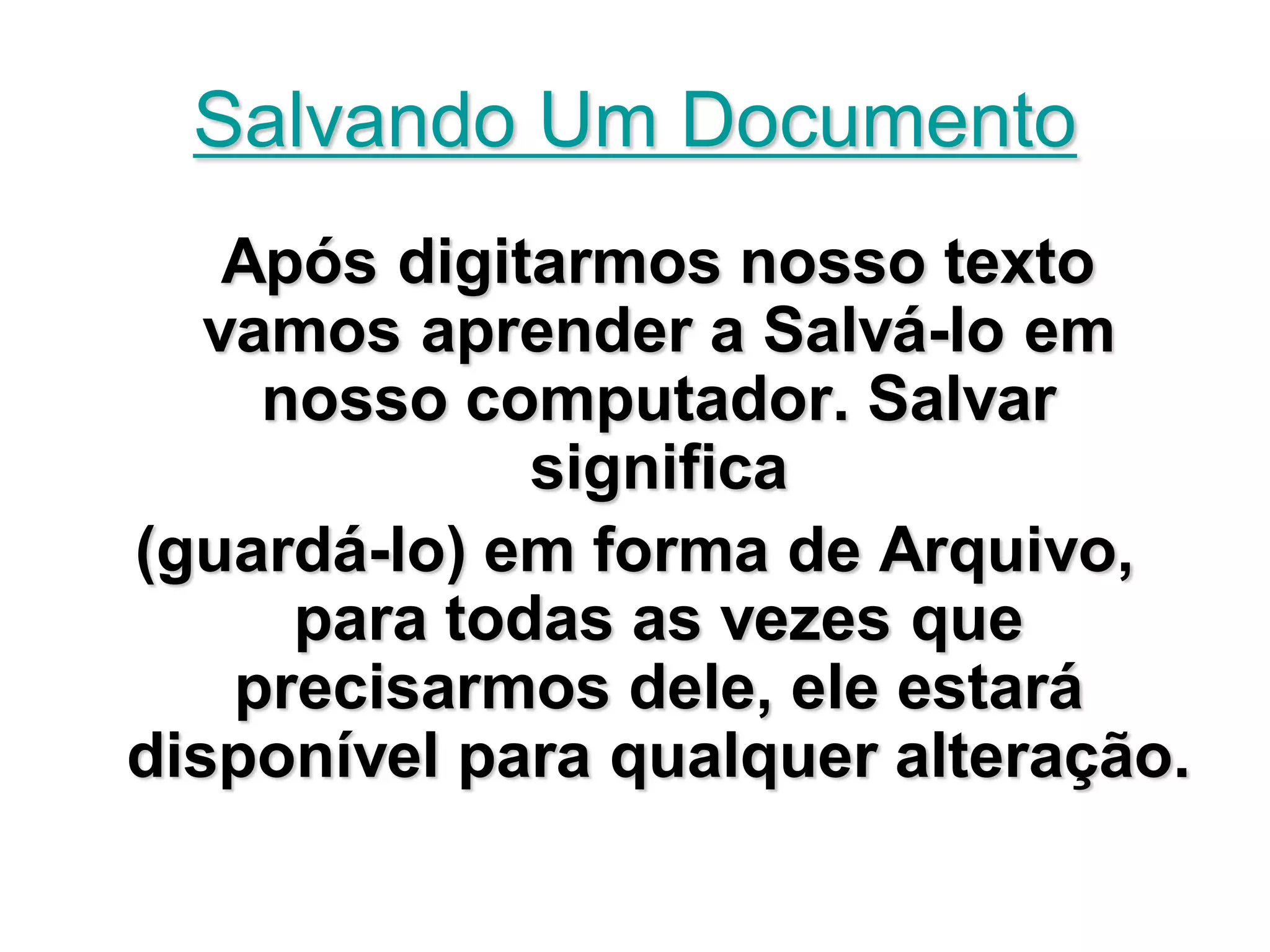 Salvando Um Documento
    Após digitarmos nosso texto
   vamos aprender a Salvá-lo em
     nosso computador. Salvar
              significa
(guardá-lo) em forma de Arquivo,
      para todas as vezes que
    precisarmos dele, ele estará
disponível para qualquer alteração.
 