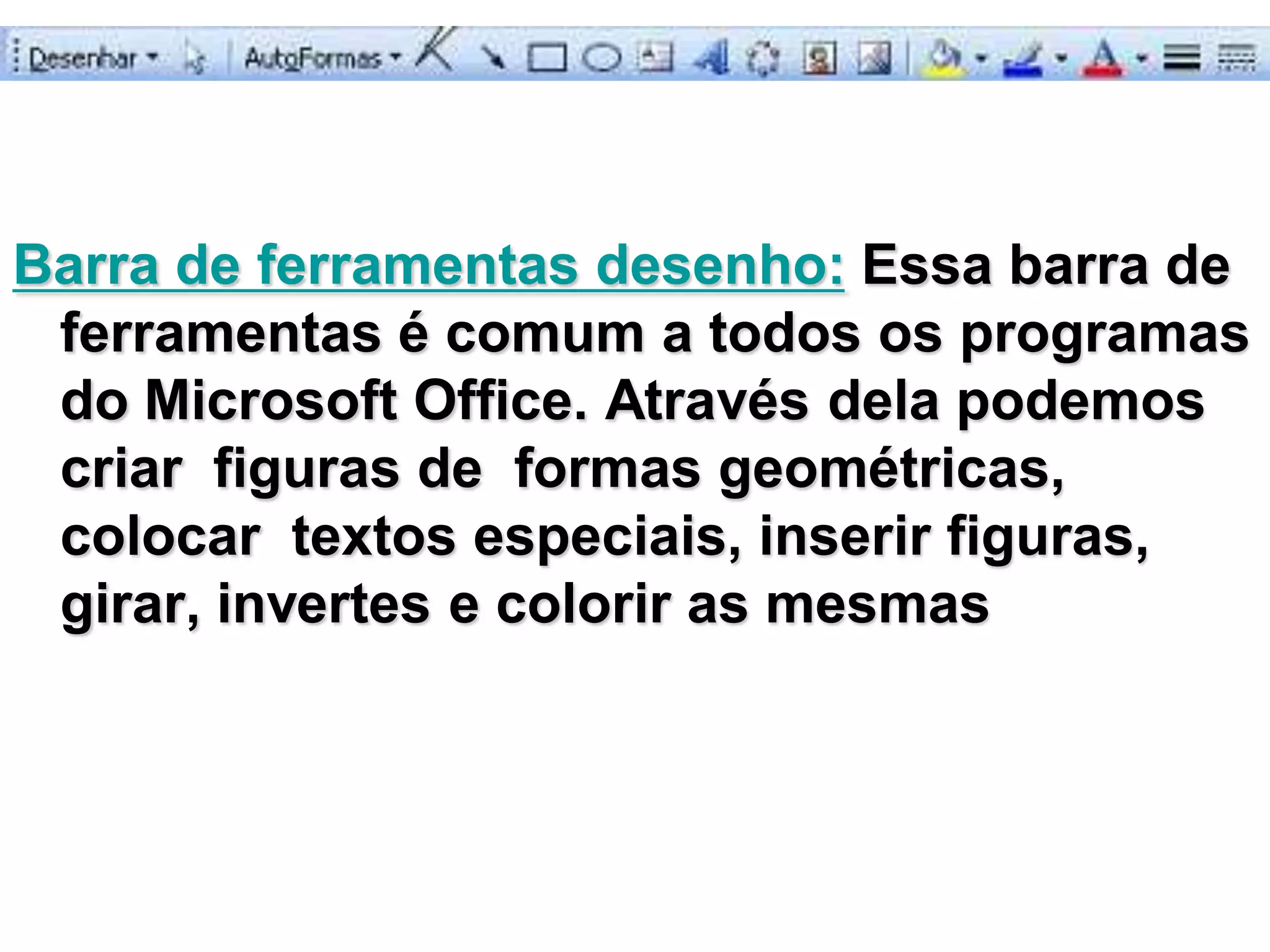 Barra de ferramentas desenho: Essa barra de
 ferramentas é comum a todos os programas
 do Microsoft Office. Através dela podemos
 criar figuras de formas geométricas,
 colocar textos especiais, inserir figuras,
 girar, invertes e colorir as mesmas
 