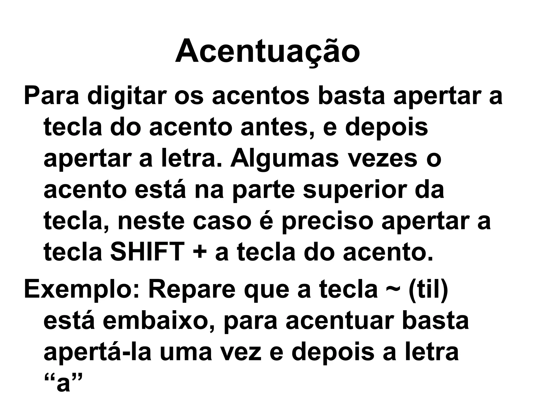 Acentuação
Para digitar os acentos basta apertar a
 tecla do acento antes, e depois
 apertar a letra. Algumas vezes o
 acento está na parte superior da
 tecla, neste caso é preciso apertar a
 tecla SHIFT + a tecla do acento.
Exemplo: Repare que a tecla ~ (til)
 está embaixo, para acentuar basta
 apertá-la uma vez e depois a letra
 “a”
 