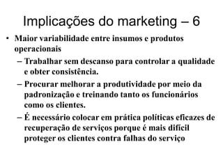 Implicações do marketing – 6
• Maior variabilidade entre insumos e produtos
  operacionais
   – Trabalhar sem descanso para controlar a qualidade
     e obter consistência.
   – Procurar melhorar a produtividade por meio da
     padronização e treinando tanto os funcionários
     como os clientes.
   – É necessário colocar em prática políticas eficazes de
     recuperação de serviços porque é mais difícil
     proteger os clientes contra falhas do serviço
 