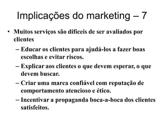 Implicações do marketing – 7
• Muitos serviços são difíceis de ser avaliados por
  clientes
   – Educar os clientes para ajudá-los a fazer boas
     escolhas e evitar riscos.
   – Explicar aos clientes o que devem esperar, o que
     devem buscar.
   – Criar uma marca confiável com reputação de
     comportamento atencioso e ético.
   – Incentivar a propaganda boca-a-boca dos clientes
     satisfeitos.
 