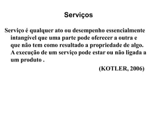 Serviços

Serviço é qualquer ato ou desempenho essencialmente
  intangível que uma parte pode oferecer a outra e
  que não tem como resultado a propriedade de algo.
  A execução de um serviço pode estar ou não ligada a
  um produto .
                                   (KOTLER, 2006)
 