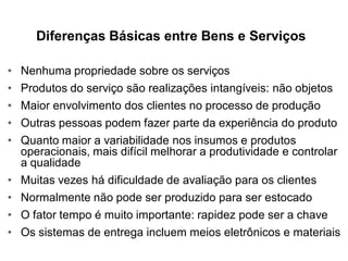 Diferenças Básicas entre Bens e Serviços

•   Nenhuma propriedade sobre os serviços
•   Produtos do serviço são realizações intangíveis: não objetos
•   Maior envolvimento dos clientes no processo de produção
•   Outras pessoas podem fazer parte da experiência do produto
•   Quanto maior a variabilidade nos insumos e produtos
    operacionais, mais difícil melhorar a produtividade e controlar
    a qualidade
•   Muitas vezes há dificuldade de avaliação para os clientes
•   Normalmente não pode ser produzido para ser estocado
•   O fator tempo é muito importante: rapidez pode ser a chave
•   Os sistemas de entrega incluem meios eletrônicos e materiais
 