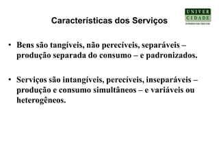 Características dos Serviços

• Bens são tangíveis, não perecíveis, separáveis –
  produção separada do consumo – e padronizados.

• Serviços são intangíveis, perecíveis, inseparáveis –
  produção e consumo simultâneos – e variáveis ou
  heterogêneos.
 