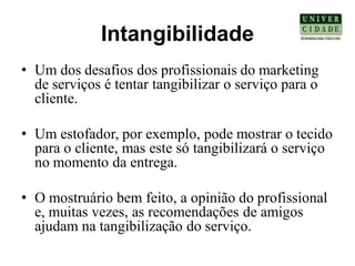 Intangibilidade
• Um dos desafios dos profissionais do marketing
  de serviços é tentar tangibilizar o serviço para o
  cliente.

• Um estofador, por exemplo, pode mostrar o tecido
  para o cliente, mas este só tangibilizará o serviço
  no momento da entrega.

• O mostruário bem feito, a opinião do profissional
  e, muitas vezes, as recomendações de amigos
  ajudam na tangibilização do serviço.
 