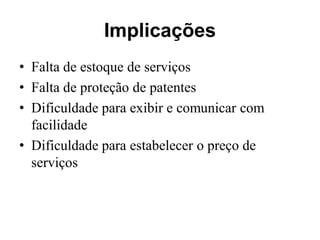 Implicações
• Falta de estoque de serviços
• Falta de proteção de patentes
• Dificuldade para exibir e comunicar com
  facilidade
• Dificuldade para estabelecer o preço de
  serviços
 