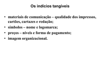Os indícios tangíveis

• materiais de comunicação – qualidade dos impressos,
  cartões, cartazes e redação;
• símbolos – nome e logomarca;
• preços – níveis e forma de pagamento;
• imagem organizacional.
 