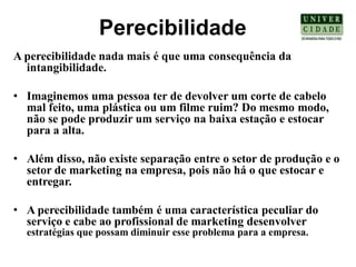Perecibilidade
A perecibilidade nada mais é que uma consequência da
  intangibilidade.

• Imaginemos uma pessoa ter de devolver um corte de cabelo
  mal feito, uma plástica ou um filme ruim? Do mesmo modo,
  não se pode produzir um serviço na baixa estação e estocar
  para a alta.

• Além disso, não existe separação entre o setor de produção e o
  setor de marketing na empresa, pois não há o que estocar e
  entregar.

• A perecibilidade também é uma característica peculiar do
  serviço e cabe ao profissional de marketing desenvolver
  estratégias que possam diminuir esse problema para a empresa.
 