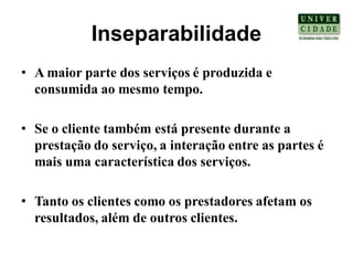 Inseparabilidade
• A maior parte dos serviços é produzida e
  consumida ao mesmo tempo.

• Se o cliente também está presente durante a
  prestação do serviço, a interação entre as partes é
  mais uma característica dos serviços.

• Tanto os clientes como os prestadores afetam os
  resultados, além de outros clientes.
 
