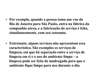 • Por exemplo, quando a pessoa toma um voo do
  Rio de Janeiro para São Paulo, entra na fábrica da
  companhia aérea, e a fabricação do serviço é feita,
  simultaneamente, com seu consumo.

• Entretanto, alguns serviços não apresentam essa
  característica. São exemplos os serviços de
  limpeza, em que há separação entre o serviço de
  limpeza em si e o uso do ambiente limpo – a
  limpeza pode ser feita de madrugada para que o
  ambiente fique limpo para uso durante o dia.
 
