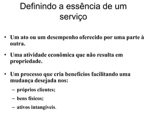 Definindo a essência de um
                serviço

• Um ato ou um desempenho oferecido por uma parte à
  outra.
• Uma atividade econômica que não resulta em
  propriedade.

• Um processo que cria benefícios facilitando uma
  mudança desejada nos:
   – próprios clientes;
   – bens físicos;
   – ativos intangíveis.
 