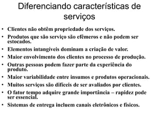 Diferenciando características de
                 serviços
• Clientes não obtêm propriedade dos serviços.
• Produtos que são serviço são efêmeros e não podem ser
  estocados.
• Elementos intangíveis dominam a criação de valor.
• Maior envolvimento dos clientes no processo de produção.
• Outras pessoas podem fazer parte da experiência do
  produto.
• Maior variabilidade entre insumos e produtos operacionais.
• Muitos serviços são difíceis de ser avaliados por clientes.
• O fator tempo adquire grande importância – rapidez pode
  ser essencial.
• Sistemas de entrega incluem canais eletrônicos e físicos.
 