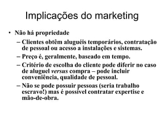 Implicações do marketing
• Não há propriedade
  – Clientes obtêm aluguéis temporários, contratação
    de pessoal ou acesso a instalações e sistemas.
  – Preço é, geralmente, baseado em tempo.
  – Critério de escolha do cliente pode diferir no caso
    de aluguel versus compra – pode incluir
    conveniência, qualidade de pessoal.
  – Não se pode possuir pessoas (seria trabalho
    escravo!) mas é possível contratar expertise e
    mão-de-obra.
 