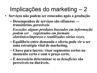 Implicações do marketing – 2
• Serviços não podem ser estocados após a produção
   – Desempenhos de serviços são efêmeros —
     transitórios, perecíveis
     Exceção: alguns produtos baseados em informação
     podem ser registrados em formato
     eletrônico/impresso e reutilizados várias vezes.
   – Equilíbrio entre demanda e oferta pode vir a ser
     uma estratégia vital de marketing.
   – Chave para lucros: visar segmentos certos no
     momento certo e com o preço certo.
   – É necessário determinar se os benefícios são
     perecíveis ou duráveis.
 